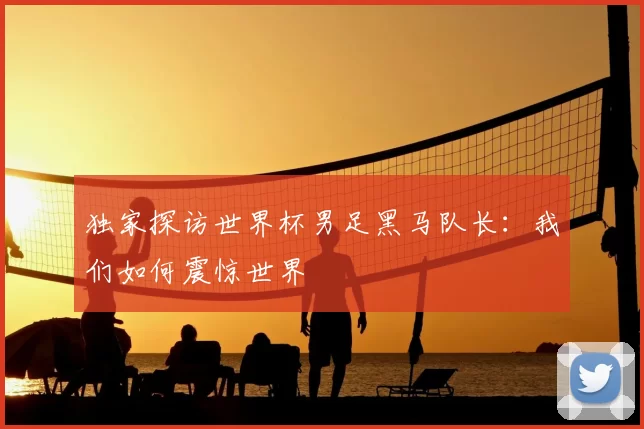 独家探访世界杯男足黑马队长:我们如何震惊世界