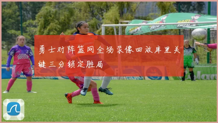 勇士对阵篮网全场录像回放库里关键三分锁定胜局