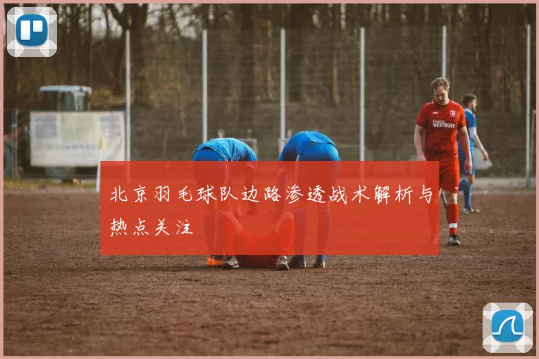 北京羽毛球队边路渗透战术解析与热点关注