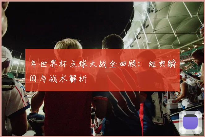 年世界杯点球大战全回顾:经典瞬间与战术解析