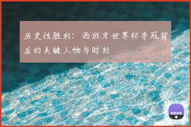 历史性胜利:西班牙世界杯夺冠背后的关键人物与时刻