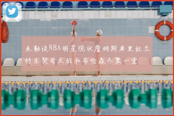 米勒谈NBA明星现状詹姆斯库里杜兰特东契奇文班和布伦森齐聚一堂