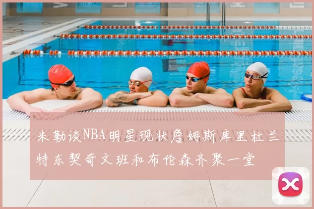 米勒谈NBA明星现状詹姆斯库里杜兰特东契奇文班和布伦森齐聚一堂