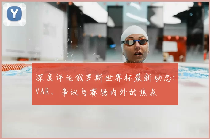 深度评论俄罗斯世界杯最新动态：VAR、争议与赛场内外的焦点