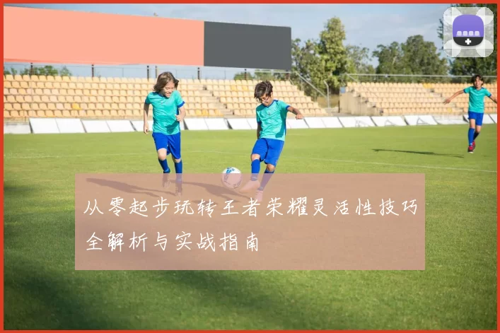 从零起步玩转王者荣耀灵活性技巧全解析与实战指南