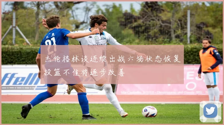 杰伦格林谈连续出战六场状态恢复投篮不佳将逐步改善
