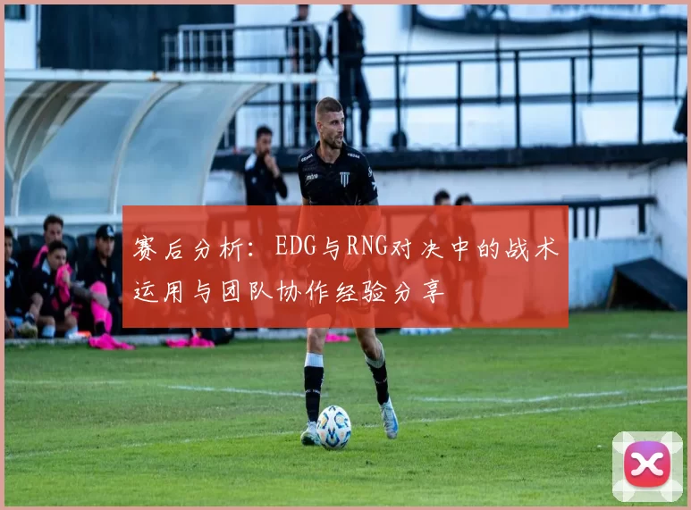 赛后分析:EDG与RNG对决中的战术运用与团队协作经验分享