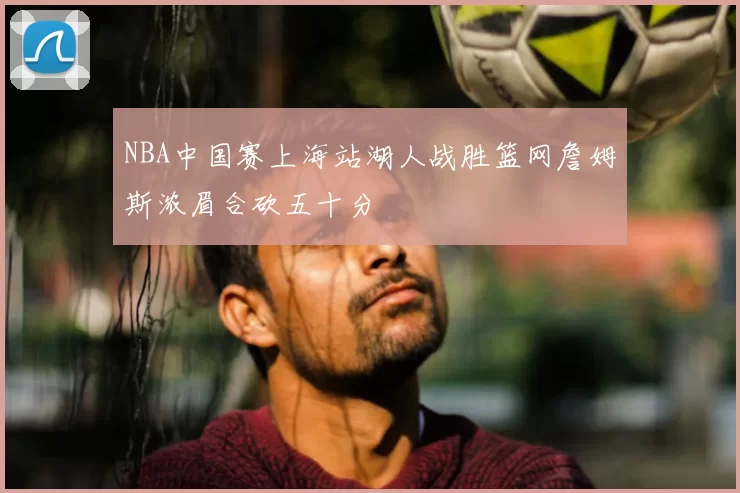 NBA中国赛上海站湖人战胜篮网詹姆斯浓眉合砍五十分