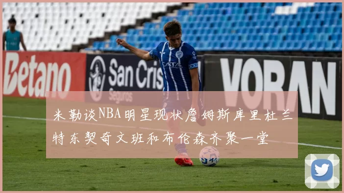 米勒谈NBA明星现状詹姆斯库里杜兰特东契奇文班和布伦森齐聚一堂