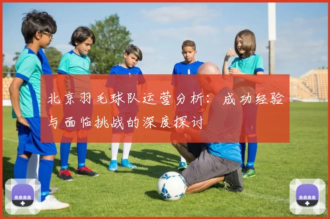 北京羽毛球队运营分析:成功经验与面临挑战的深度探讨
