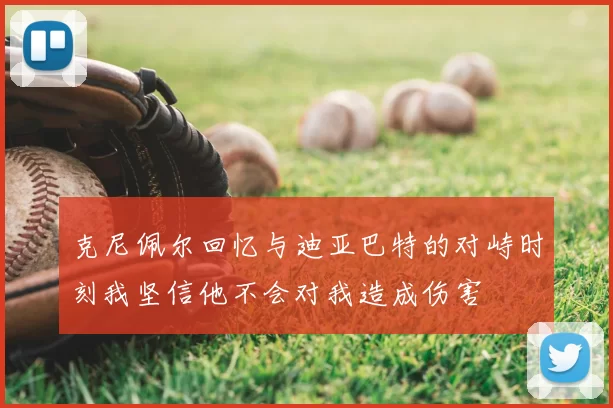 克尼佩尔回忆与迪亚巴特的对峙时刻我坚信他不会对我造成伤害