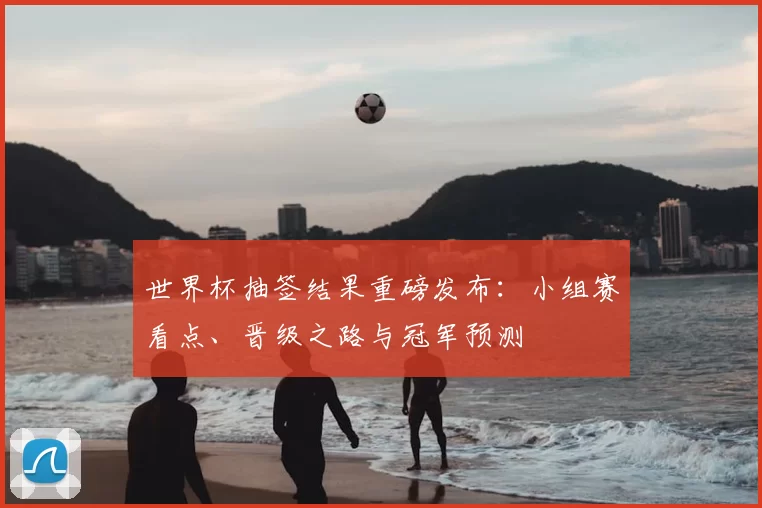 世界杯抽签结果重磅发布:小组赛看点、晋级之路与冠军预测