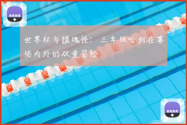 世界杯与摄魂怪:三年级哈利在赛场内外的双重冒险