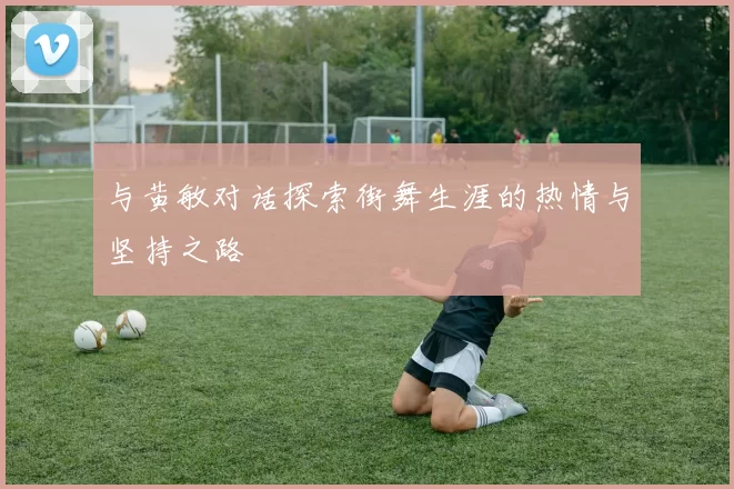 与黄敏对话探索街舞生涯的热情与坚持之路