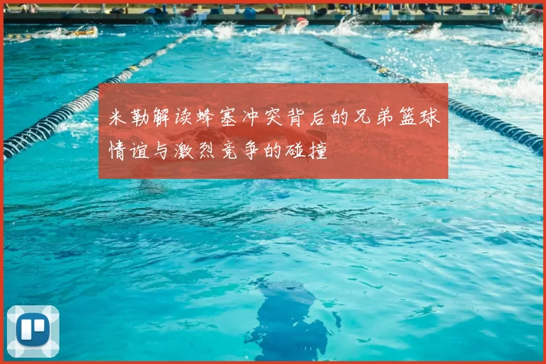 米勒解读蜂塞冲突背后的兄弟篮球情谊与激烈竞争的碰撞