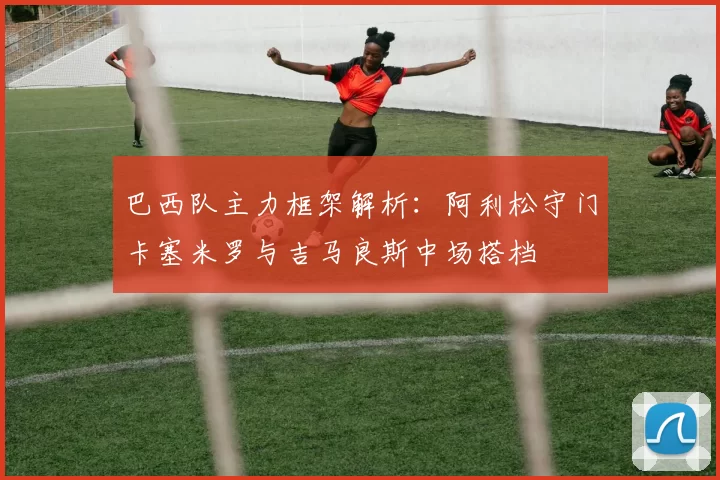 巴西队主力框架解析:阿利松守门卡塞米罗与吉马良斯中场搭档
