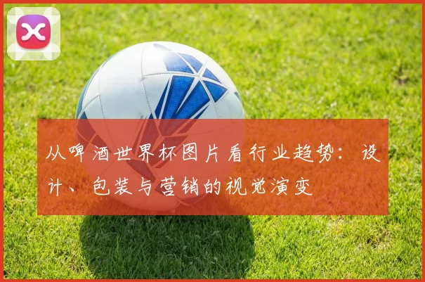 从啤酒世界杯图片看行业趋势:设计、包装与营销的视觉演变