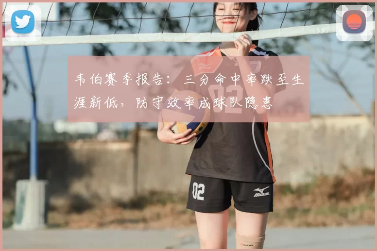 韦伯赛季报告：三分命中率跌至生涯新低，防守效率成球队隐患