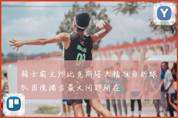 骑士前主帅比克斯塔夫精准分析球队困境揭示最大问题所在
