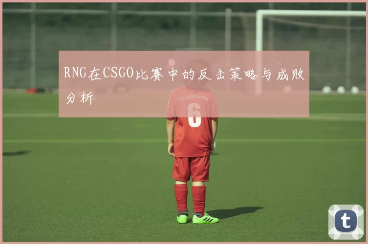 RNG在CSGO比赛中的反击策略与成败分析