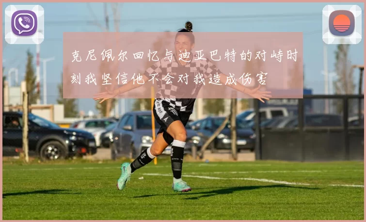 克尼佩尔回忆与迪亚巴特的对峙时刻我坚信他不会对我造成伤害