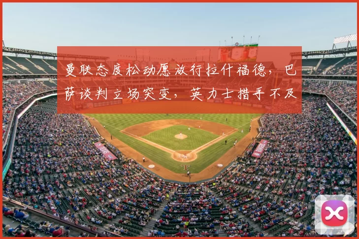 曼联态度松动愿放行拉什福德,巴萨谈判立场突变,英力士措手不及
