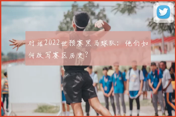 对话2022世预赛黑马球队:他们如何改写赛区历史?