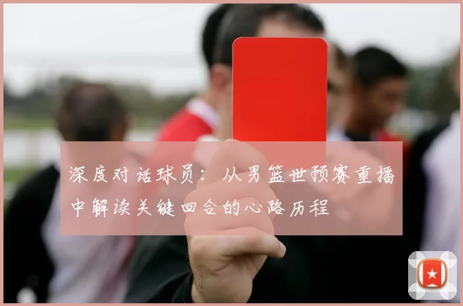 深度对话球员:从男篮世预赛重播中解读关键回合的心路历程