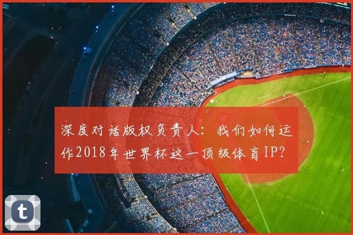 深度对话版权负责人:我们如何运作2018年世界杯这一顶级体育IP?