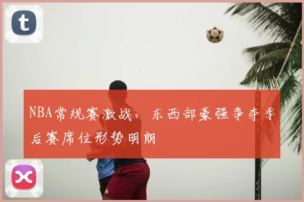 NBA常规赛激战,东西部豪强争夺季后赛席位形势明朗