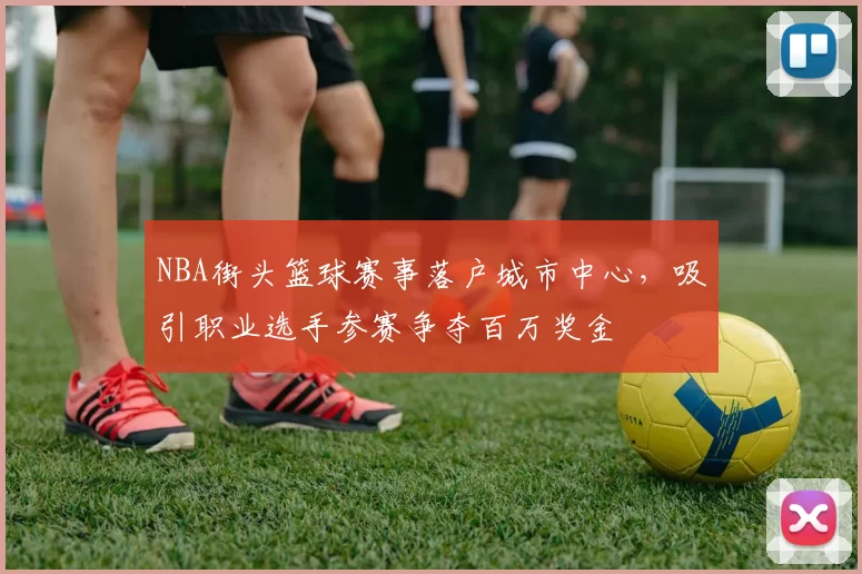 NBA街头篮球赛事落户城市中心,吸引职业选手参赛争夺百万奖金