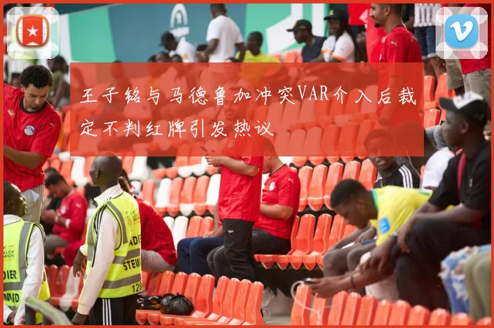 王子铭与马德鲁加冲突VAR介入后裁定不判红牌引发热议