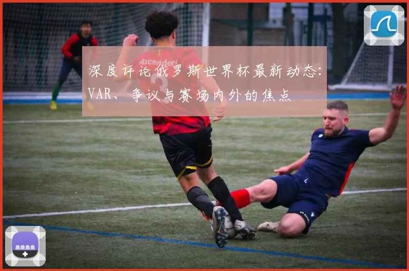 深度评论俄罗斯世界杯最新动态:VAR、争议与赛场内外的焦点