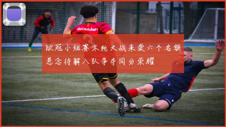 欧冠小组赛末轮大战来袭六个名额悬念待解八队争夺同分荣耀