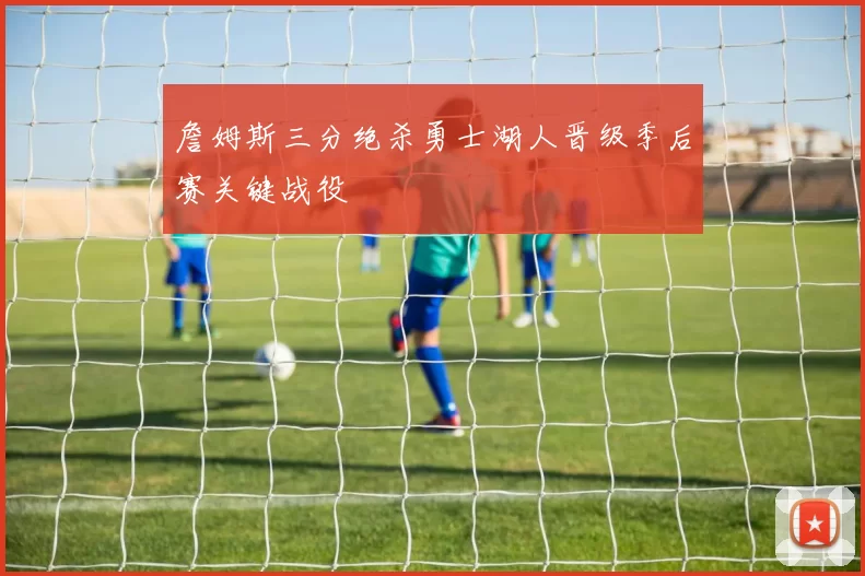 詹姆斯三分绝杀勇士湖人晋级季后赛关键战役