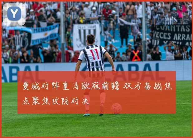 曼城对阵皇马欧冠前瞻 双方备战焦点聚焦攻防对决