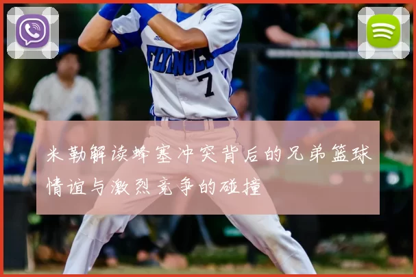 米勒解读蜂塞冲突背后的兄弟篮球情谊与激烈竞争的碰撞