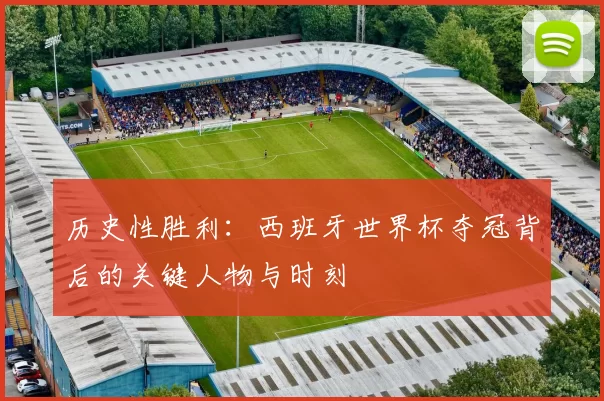 历史性胜利:西班牙世界杯夺冠背后的关键人物与时刻