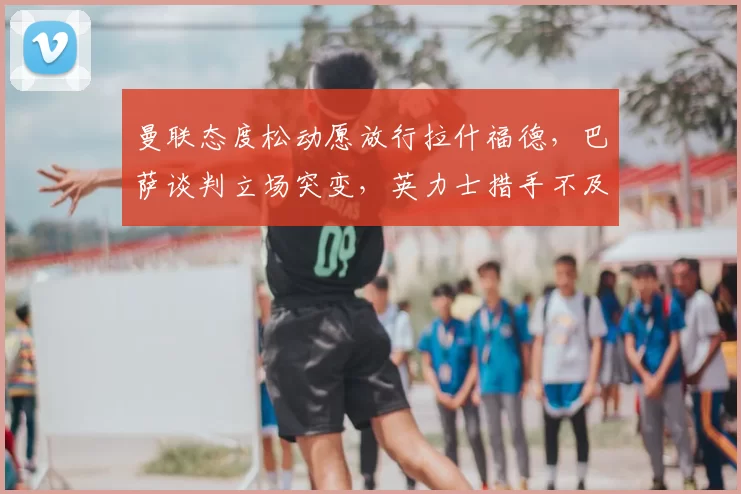 曼联态度松动愿放行拉什福德，巴萨谈判立场突变，英力士措手不及