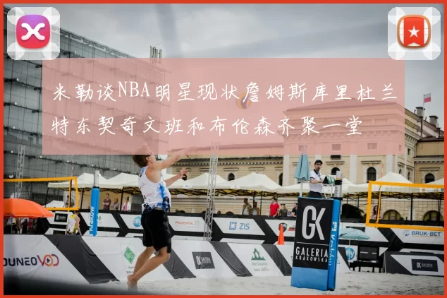 米勒谈NBA明星现状詹姆斯库里杜兰特东契奇文班和布伦森齐聚一堂