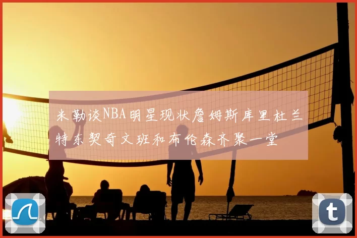 米勒谈NBA明星现状詹姆斯库里杜兰特东契奇文班和布伦森齐聚一堂