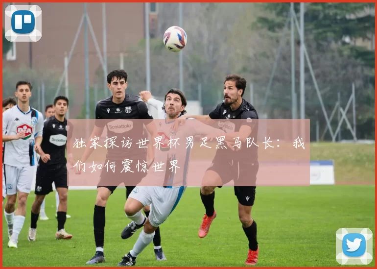 独家探访世界杯男足黑马队长:我们如何震惊世界