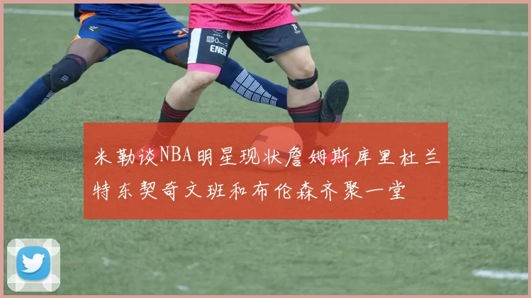 米勒谈NBA明星现状詹姆斯库里杜兰特东契奇文班和布伦森齐聚一堂