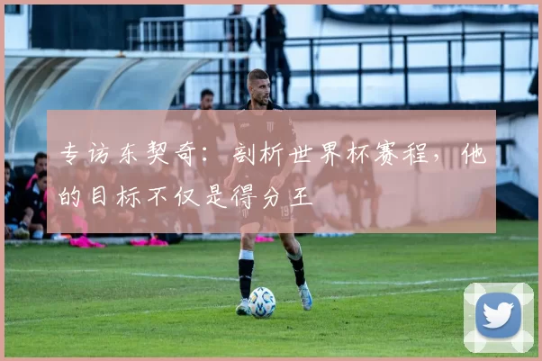 专访东契奇:剖析世界杯赛程,他的目标不仅是得分王