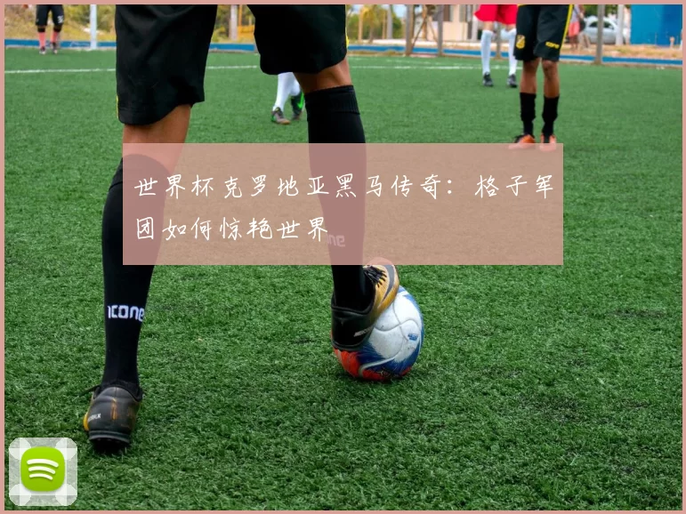 世界杯克罗地亚黑马传奇:格子军团如何惊艳世界