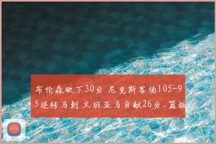 布伦森砍下30分 尼克斯客场105-95逆转马刺 文班亚马贡献26分_篮板_比赛_NBA