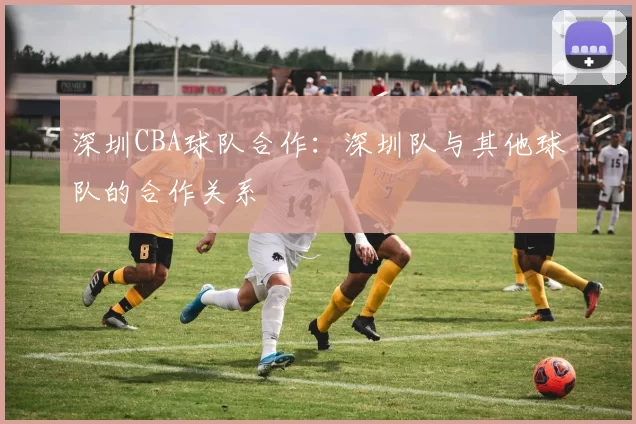 深圳CBA球队合作:深圳队与其他球队的合作关系