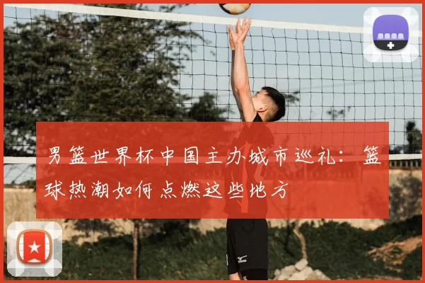 男篮世界杯中国主办城市巡礼：篮球热潮如何点燃这些地方