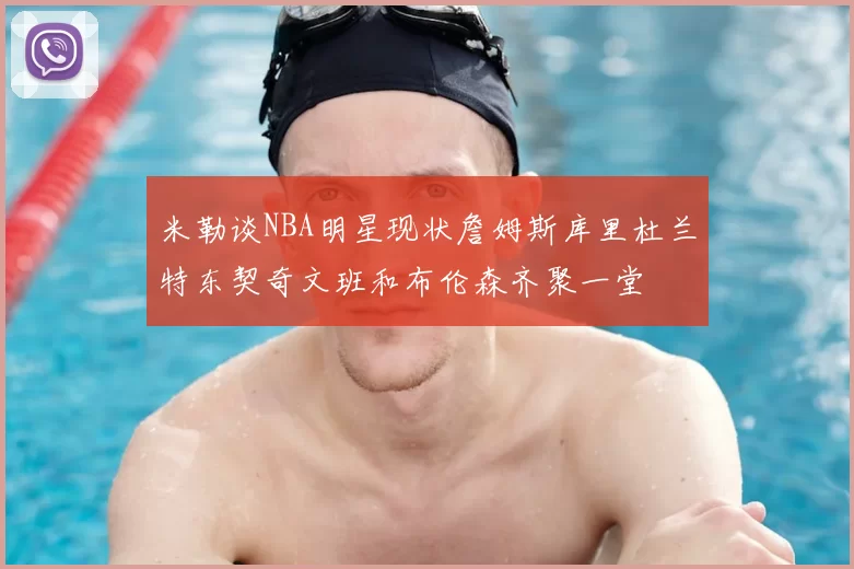 米勒谈NBA明星现状詹姆斯库里杜兰特东契奇文班和布伦森齐聚一堂