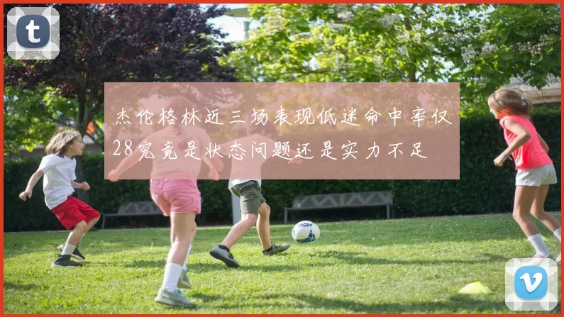 杰伦格林近三场表现低迷命中率仅28究竟是状态问题还是实力不足